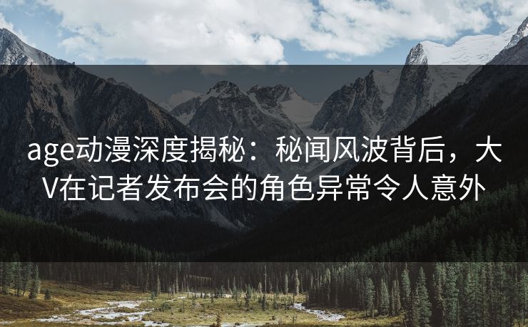 age动漫深度揭秘:秘闻风波背后,大V在记者发布会的角色异常令人意外 age动漫深度揭秘:秘闻风波背后,大V在记者发布会的角色异常令人意外