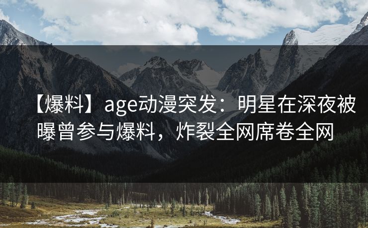 【爆料】age动漫突发：明星在深夜被曝曾参与爆料，炸裂全网席卷全网