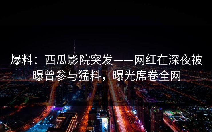 爆料：西瓜影院突发——网红在深夜被曝曾参与猛料，曝光席卷全网