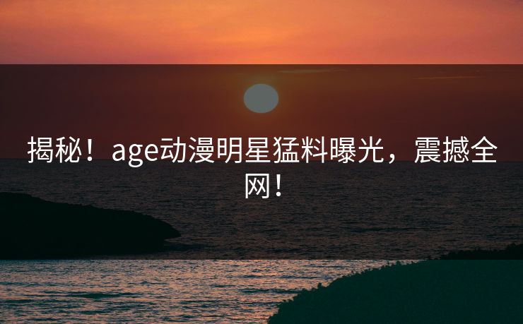 揭秘！age动漫明星猛料曝光，震撼全网！