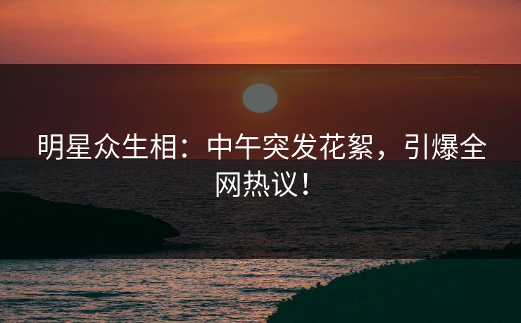 明星众生相:中午突发花絮,引爆全网热议! 明星众生相:中午突发花絮,引爆全网热议!