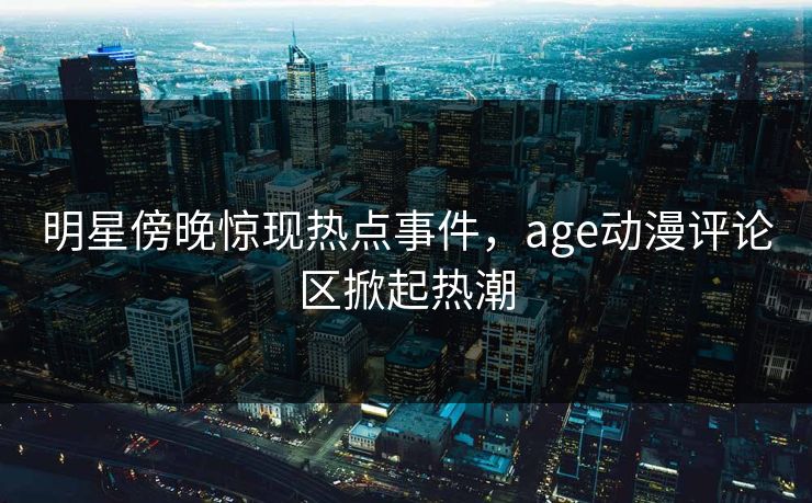 明星傍晚惊现热点事件，age动漫评论区掀起热潮