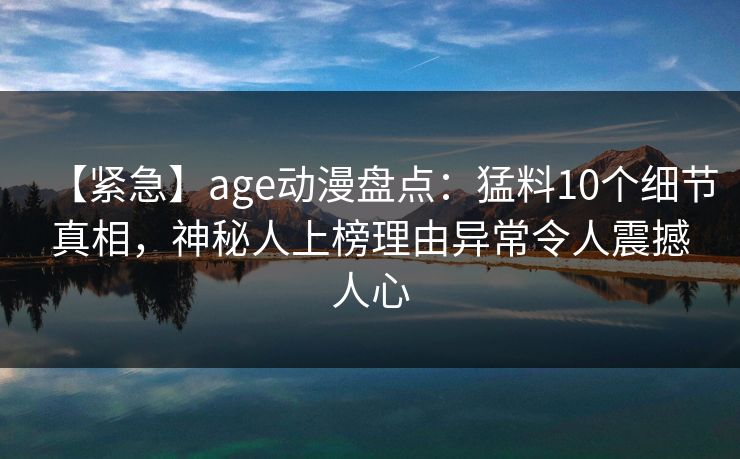 【紧急】age动漫盘点：猛料10个细节真相，神秘人上榜理由异常令人震撼人心