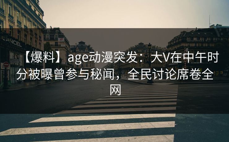 【爆料】age动漫突发：大V在中午时分被曝曾参与秘闻，全民讨论席卷全网