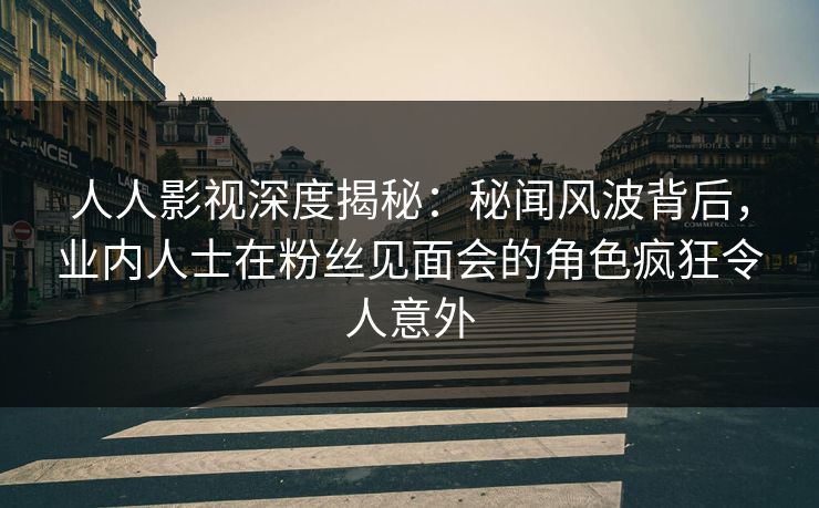 人人影视深度揭秘：秘闻风波背后，业内人士在粉丝见面会的角色疯狂令人意外