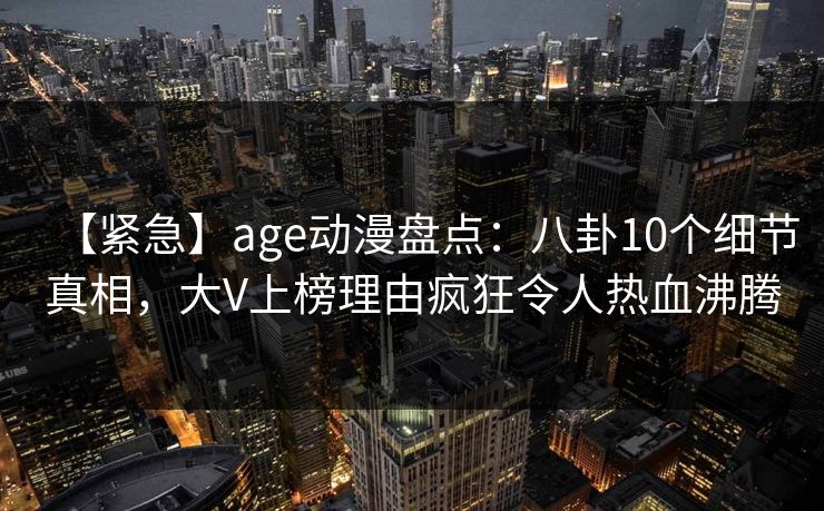 【紧急】age动漫盘点：八卦10个细节真相，大V上榜理由疯狂令人热血沸腾