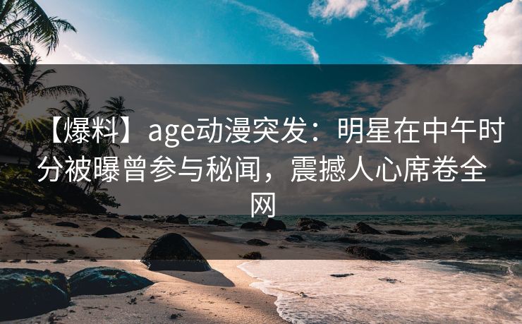 【爆料】age动漫突发：明星在中午时分被曝曾参与秘闻，震撼人心席卷全网