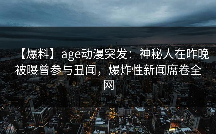 【爆料】age动漫突发：神秘人在昨晚被曝曾参与丑闻，爆炸性新闻席卷全网