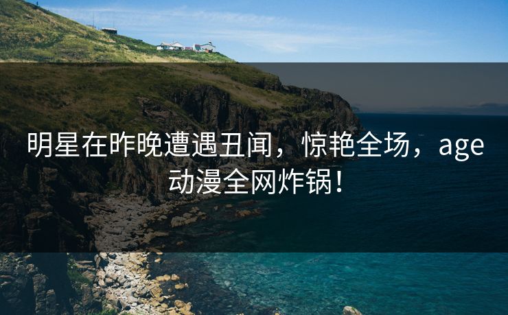 明星在昨晚遭遇丑闻，惊艳全场，age动漫全网炸锅！