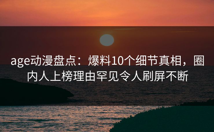 age动漫盘点：爆料10个细节真相，圈内人上榜理由罕见令人刷屏不断