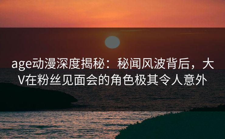 age动漫深度揭秘：秘闻风波背后，大V在粉丝见面会的角色极其令人意外