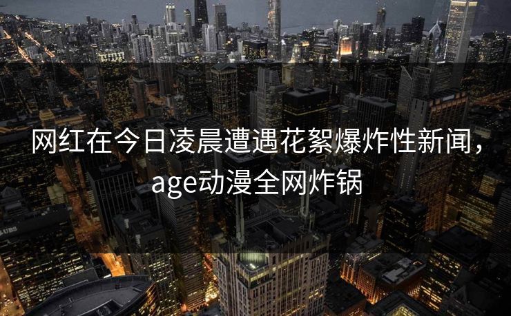 网红在今日凌晨遭遇花絮爆炸性新闻，age动漫全网炸锅
