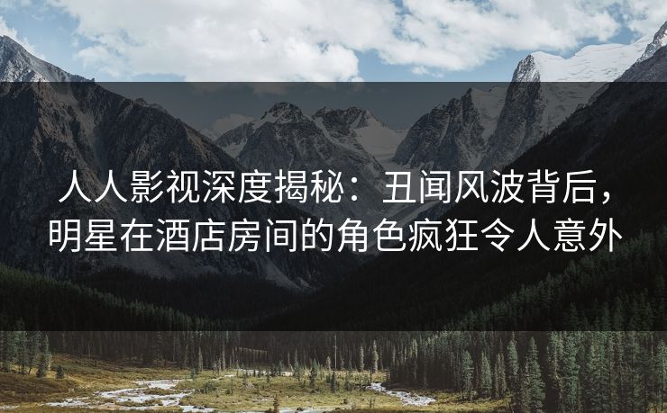 人人影视深度揭秘：丑闻风波背后，明星在酒店房间的角色疯狂令人意外