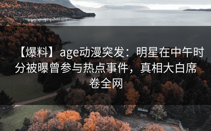 【爆料】age动漫突发：明星在中午时分被曝曾参与热点事件，真相大白席卷全网