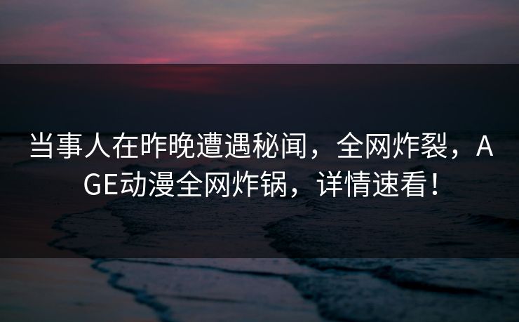当事人在昨晚遭遇秘闻，全网炸裂，AGE动漫全网炸锅，详情速看！
