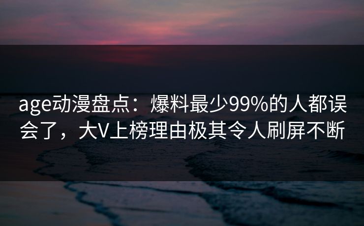 age动漫盘点：爆料最少99%的人都误会了，大V上榜理由极其令人刷屏不断