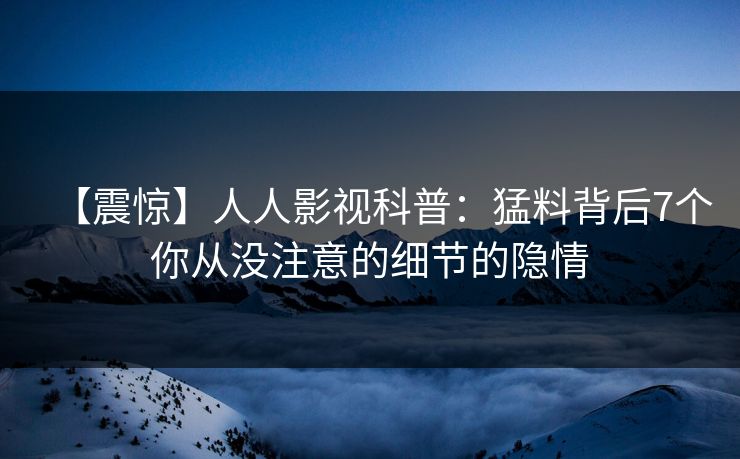【震惊】人人影视科普：猛料背后7个你从没注意的细节的隐情