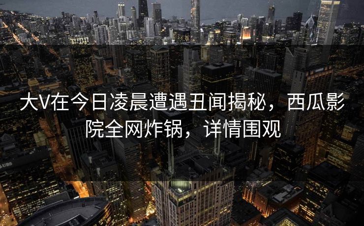 大V在今日凌晨遭遇丑闻揭秘，西瓜影院全网炸锅，详情围观