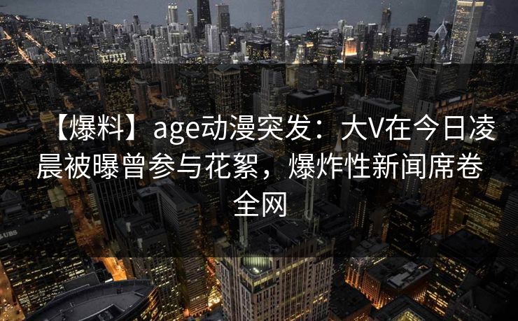 详细阅读:【爆料】age动漫突发:大V在今日凌晨被曝曾参与花絮,爆炸性新闻席卷全网 【爆料】age动漫突发:大V在今日凌晨被曝曾参与花絮,爆炸性新闻席卷全网