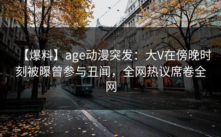 【爆料】age动漫突发:大V在傍晚时刻被曝曾参与丑闻,全网热议席卷全网