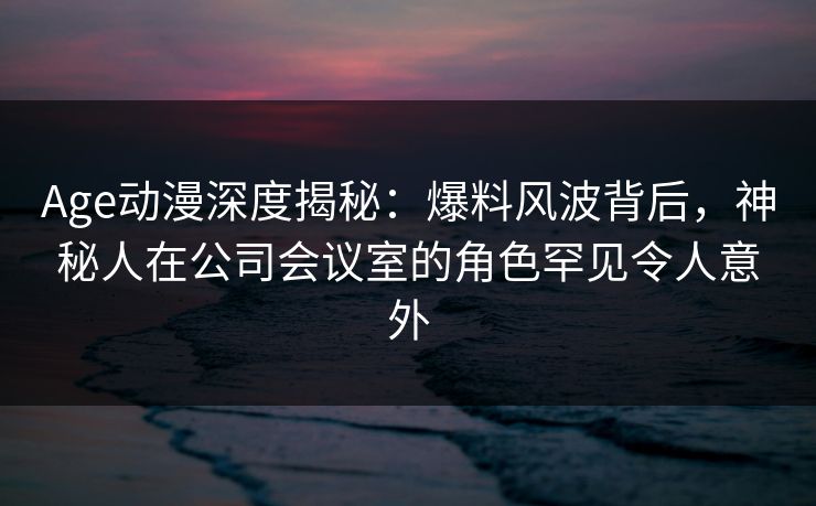 Age动漫深度揭秘:爆料风波背后,神秘人在公司会议室的角色罕见令人意外