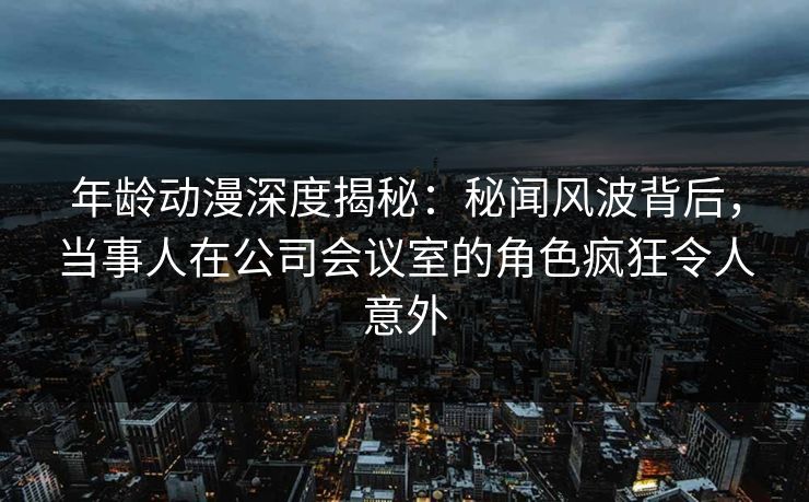 年龄动漫深度揭秘:秘闻风波背后,当事人在公司会议室的角色疯狂令人意外
