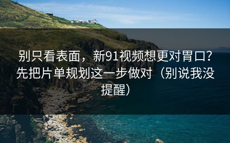 别只看表面，新91视频想更对胃口？先把片单规划这一步做对（别说我没提醒）