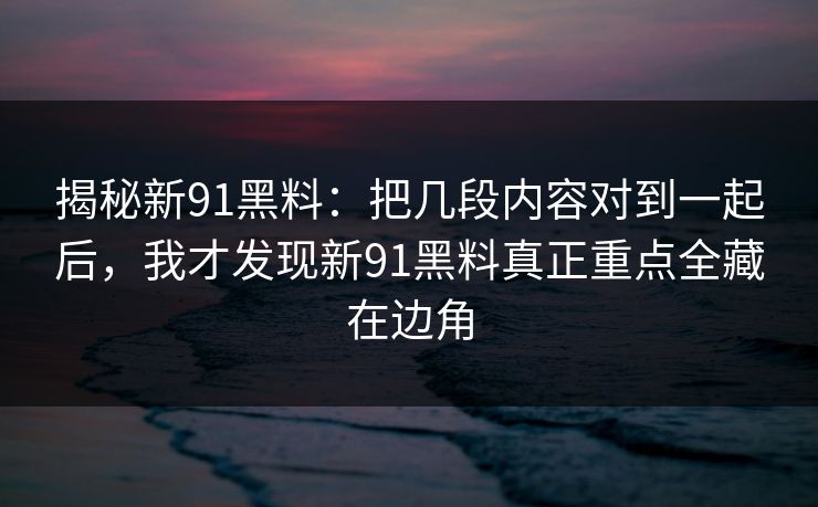 揭秘新91黑料：把几段内容对到一起后，我才发现新91黑料真正重点全藏在边角