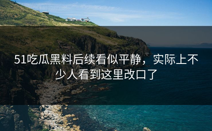51吃瓜黑料后续看似平静，实际上不少人看到这里改口了